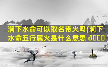 涧下水命可以取名带火吗(涧下水命五行属火是什么意思 🐎 )